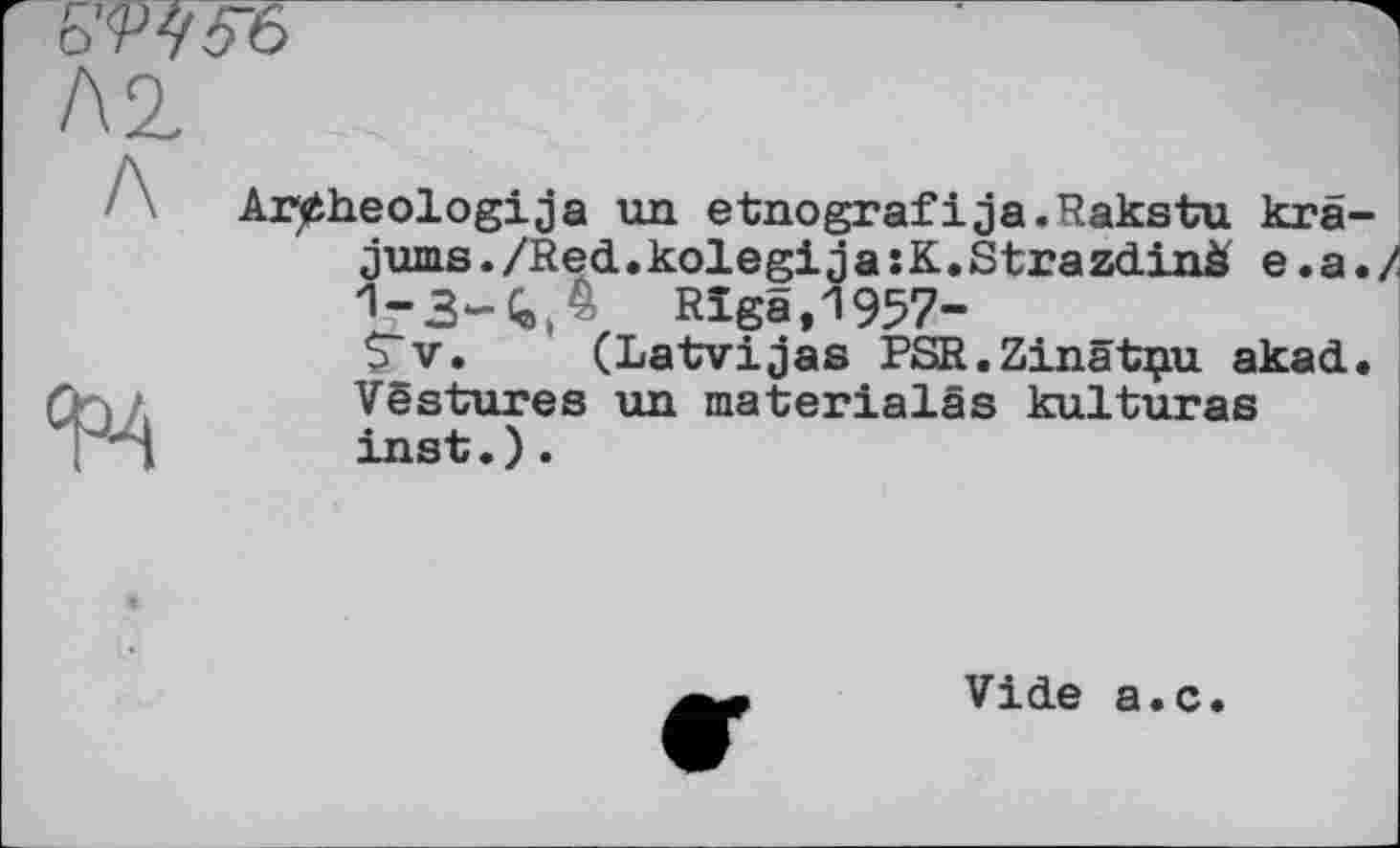 ﻿Ar^heologija ид etnografіja.Rakstu kra jums./Red.kolegijasK.Strazdinà e.a 1-3-4 Д Mgâ,1957-
S'y. (Latvijas PSR.Zinatpu akad Vëstures un materialâs kulturas inst.).
Vide a.c.